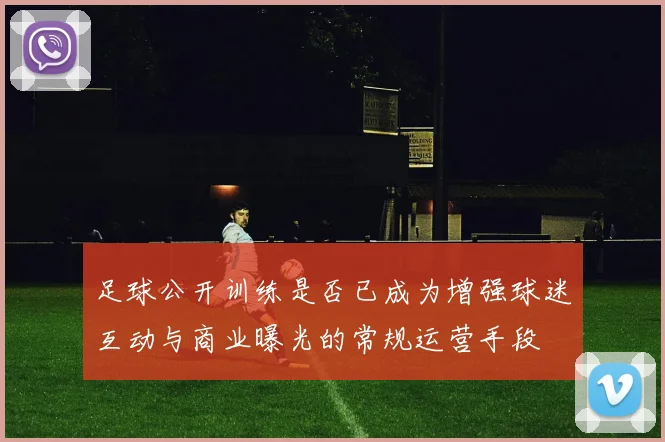 足球公开训练是否已成为增强球迷互动与商业曝光的常规运营手段