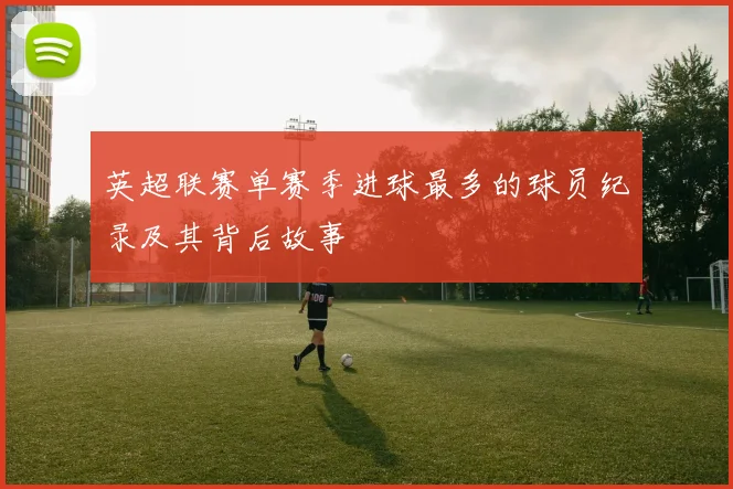 英超联赛单赛季进球最多的球员纪录及其背后故事