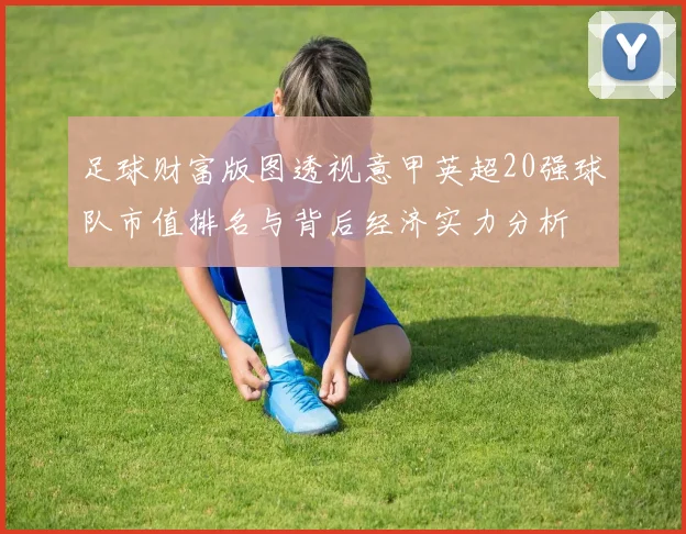 足球财富版图透视意甲英超20强球队市值排名与背后经济实力分析