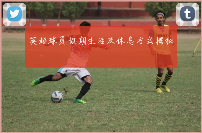 英超球员假期生活及休息方式揭秘