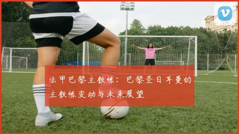 法甲巴黎主教练：巴黎圣日耳曼的主教练变动与未来展望